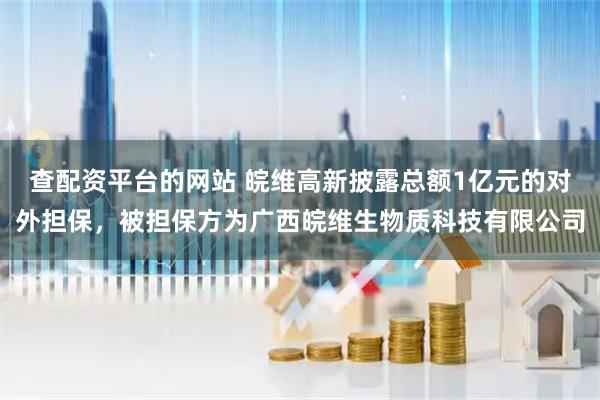 查配资平台的网站 皖维高新披露总额1亿元的对外担保，被担保方为广西皖维生物质科技有限公司