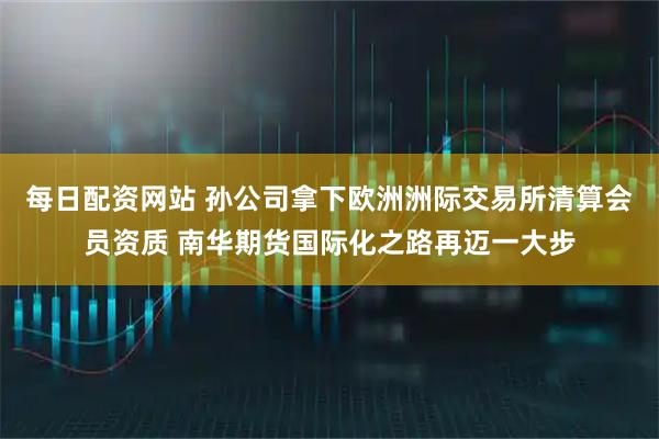 每日配资网站 孙公司拿下欧洲洲际交易所清算会员资质 南华期货国际化之路再迈一大步