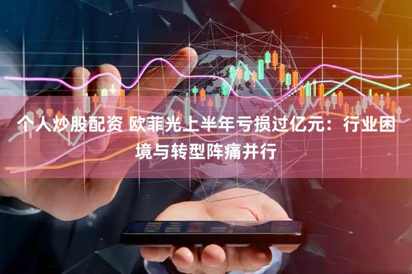 个人炒股配资 欧菲光上半年亏损过亿元：行业困境与转型阵痛并行
