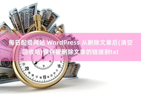 每日配资网站 WordPress 从删除文章后(清空回收站)保存被删除文章的链接到txt