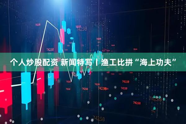 个人炒股配资 新闻特写丨渔工比拼“海上功夫”