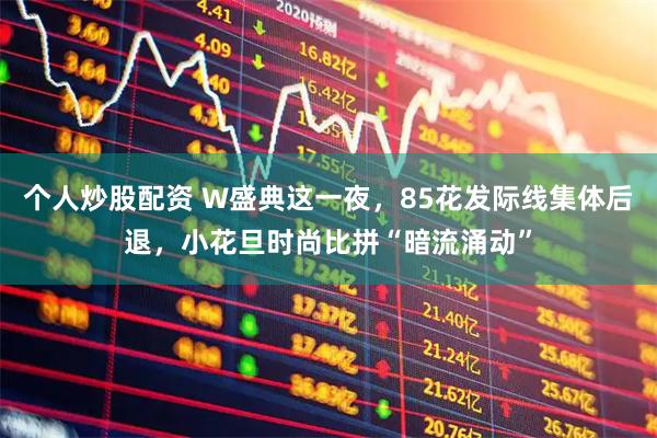 个人炒股配资 W盛典这一夜，85花发际线集体后退，小花旦时尚比拼“暗流涌动”