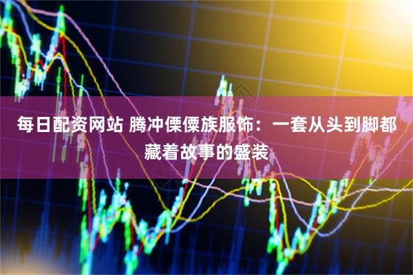 每日配资网站 腾冲傈僳族服饰：一套从头到脚都藏着故事的盛装