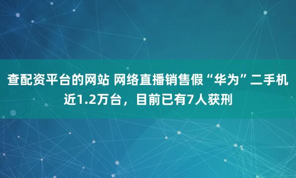 查配资平台的网站 网络直播销售假“华为”二手机近1.2万台，目前已有7人获刑