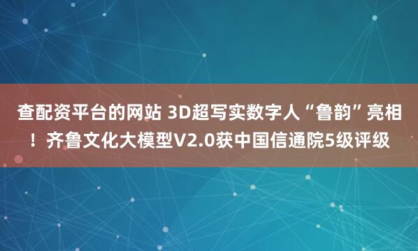 查配资平台的网站 3D超写实数字人“鲁韵”亮相！齐鲁文化大模型V2.0获中国信通院5级评级