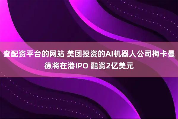 查配资平台的网站 美团投资的AI机器人公司梅卡曼德将在港IPO 融资2亿美元