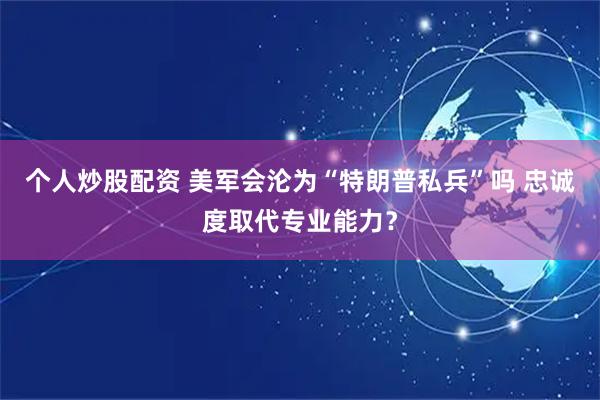个人炒股配资 美军会沦为“特朗普私兵”吗 忠诚度取代专业能力？