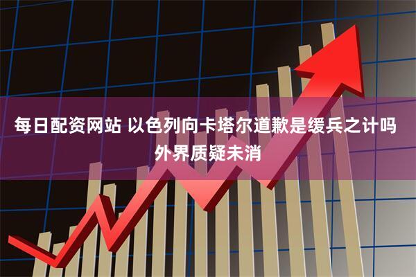 每日配资网站 以色列向卡塔尔道歉是缓兵之计吗 外界质疑未消