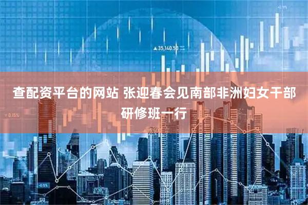 查配资平台的网站 张迎春会见南部非洲妇女干部研修班一行
