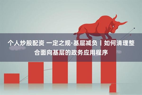 个人炒股配资 一定之规·基层减负丨如何清理整合面向基层的政务应用程序