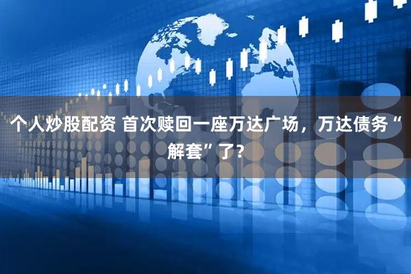 个人炒股配资 首次赎回一座万达广场，万达债务“解套”了？