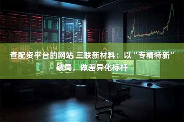 查配资平台的网站 三联新材料：以“专精特新”破局，做差异化标杆