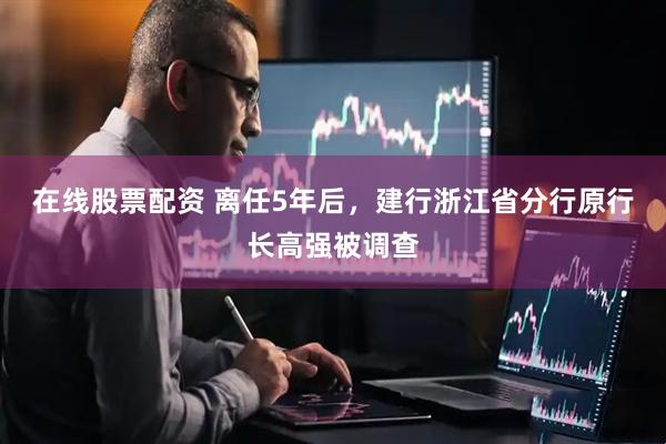 在线股票配资 离任5年后，建行浙江省分行原行长高强被调查