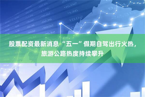 股票配资最新消息 “五一”假期自驾出行火热，旅游公路热度持续攀升