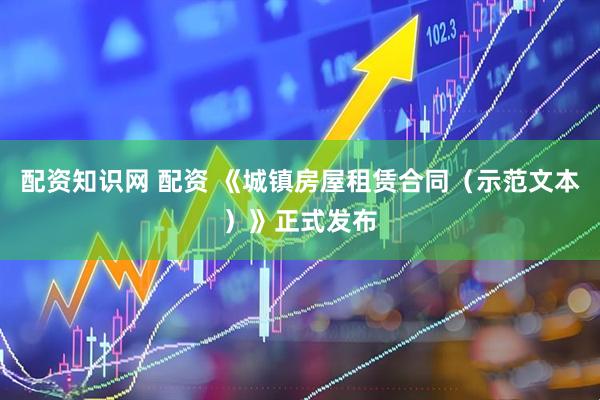配资知识网 配资 《城镇房屋租赁合同（示范文本）》正式发布