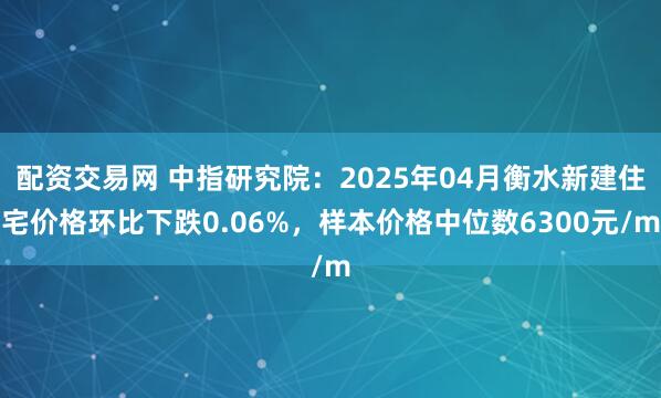 配资交易网 中指研究院：2025年04月衡水新建住宅价格环比下跌0.06%，样本价格中位数6300元/m