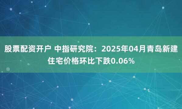 股票配资开户 中指研究院：2025年04月青岛新建住宅价格环比下跌0.06%