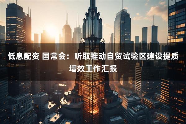 低息配资 国常会：听取推动自贸试验区建设提质增效工作汇报