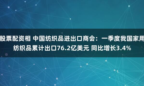 股票配资相 中国纺织品进出口商会：一季度我国家用纺织品累计出口76.2亿美元 同比增长3.4%