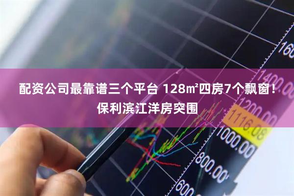 配资公司最靠谱三个平台 128㎡四房7个飘窗！保利滨江洋房突围