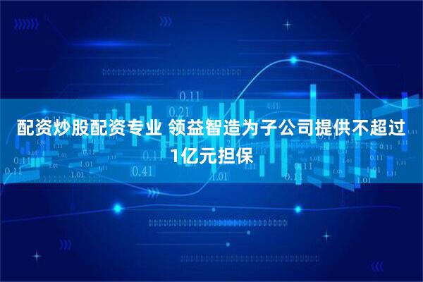 配资炒股配资专业 领益智造为子公司提供不超过1亿元担保