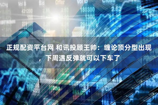 正规配资平台网 和讯投顾王帅：缠论顶分型出现，下周遇反弹就可以下车了