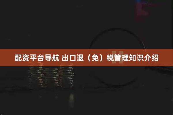 配资平台导航 出口退（免）税管理知识介绍