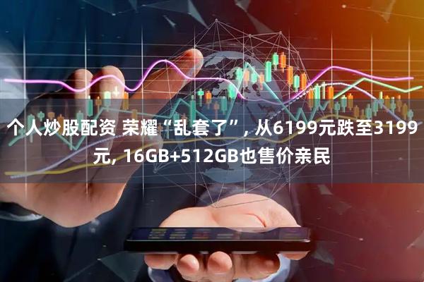 个人炒股配资 荣耀“乱套了”, 从6199元跌至3199元, 16GB+512GB也售价亲民