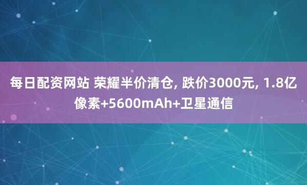 每日配资网站 荣耀半价清仓, 跌价3000元, 1.8亿像素+5600mAh+卫星通信