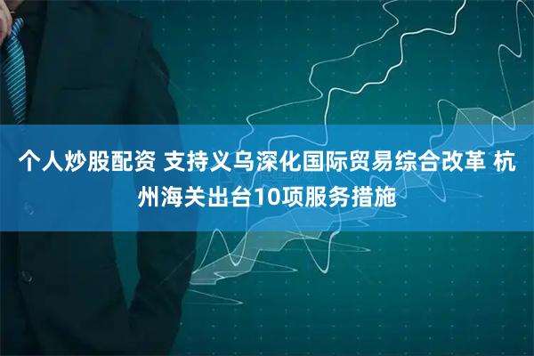 个人炒股配资 支持义乌深化国际贸易综合改革 杭州海关出台10项服务措施