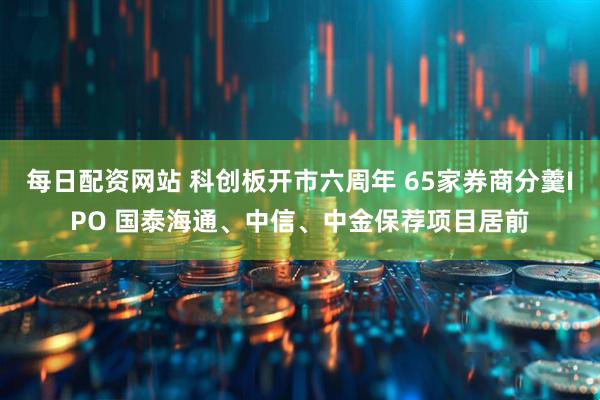 每日配资网站 科创板开市六周年 65家券商分羹IPO 国泰海通、中信、中金保荐项目居前