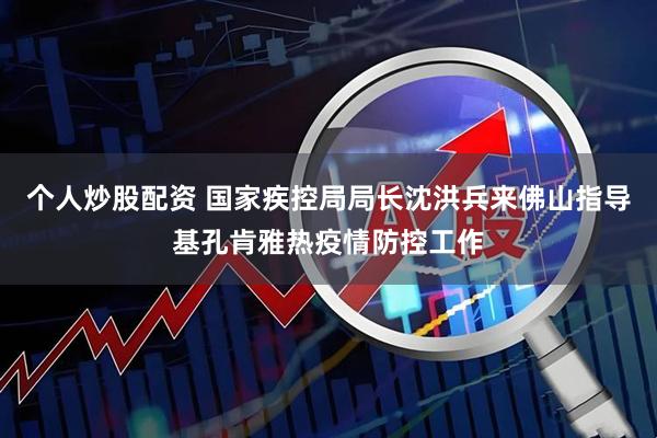 个人炒股配资 国家疾控局局长沈洪兵来佛山指导基孔肯雅热疫情防控工作
