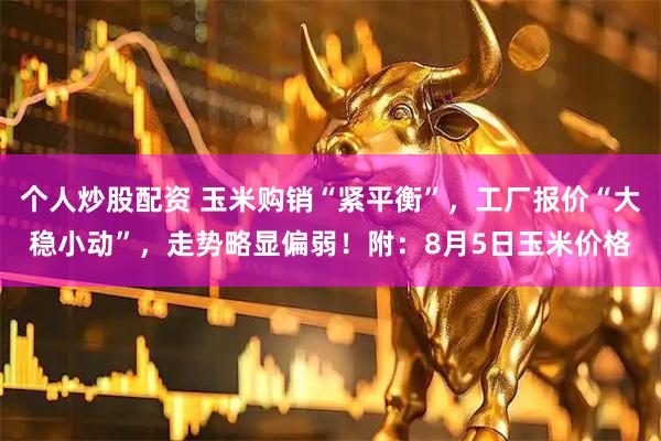 个人炒股配资 玉米购销“紧平衡”，工厂报价“大稳小动”，走势略显偏弱！附：8月5日玉米价格
