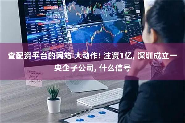 查配资平台的网站 大动作! 注资1亿, 深圳成立一央企子公司, 什么信号