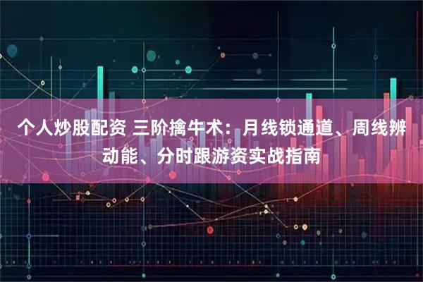 个人炒股配资 三阶擒牛术：月线锁通道、周线辨动能、分时跟游资实战指南
