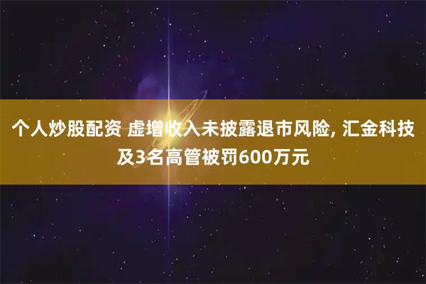 个人炒股配资 虚增收入未披露退市风险, 汇金科技及3名高管被罚600万元