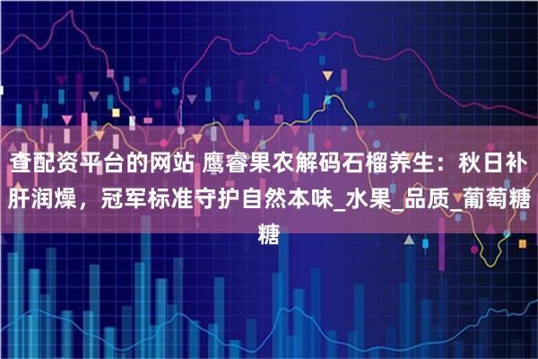 查配资平台的网站 鹰睿果农解码石榴养生：秋日补肝润燥，冠军标准守护自然本味_水果_品质_葡萄糖
