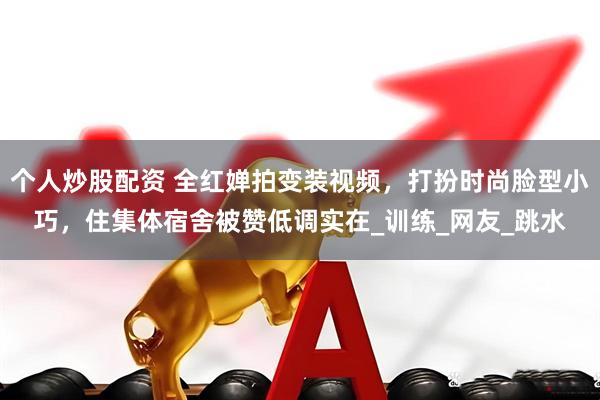 个人炒股配资 全红婵拍变装视频，打扮时尚脸型小巧，住集体宿舍被赞低调实在_训练_网友_跳水