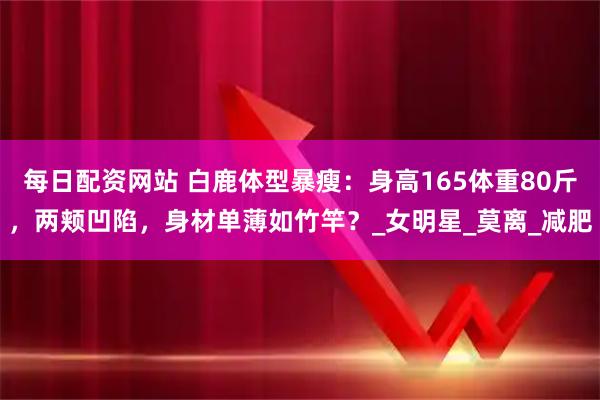 每日配资网站 白鹿体型暴瘦：身高165体重80斤，两颊凹陷，身材单薄如竹竿？_女明星_莫离_减肥