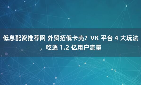 低息配资推荐网 外贸拓俄卡壳？VK 平台 4 大玩法，吃透 1.2 亿用户流量