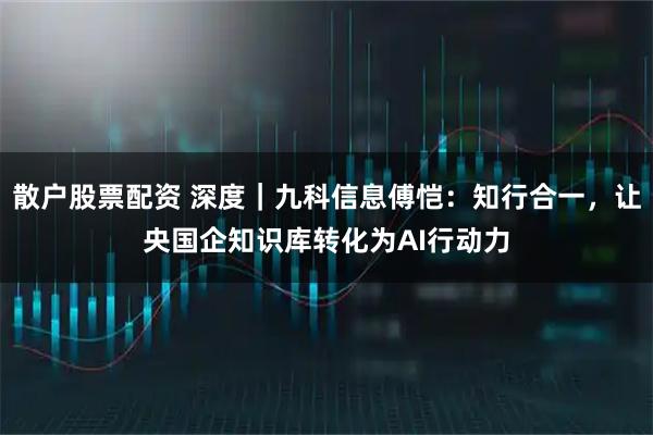 散户股票配资 深度｜九科信息傅恺：知行合一，让央国企知识库转化为AI行动力