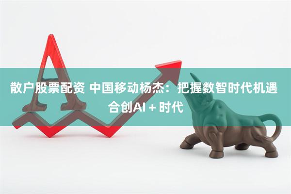 散户股票配资 中国移动杨杰：把握数智时代机遇 合创AI＋时代