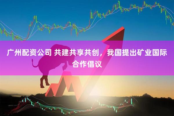 广州配资公司 共建共享共创，我国提出矿业国际合作倡议