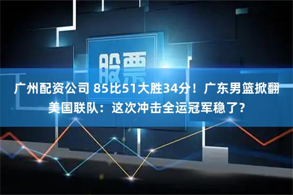 广州配资公司 85比51大胜34分！广东男篮掀翻美国联队：这次冲击全运冠军稳了？