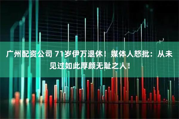 广州配资公司 71岁伊万退休！媒体人怒批：从未见过如此厚颜无耻之人！