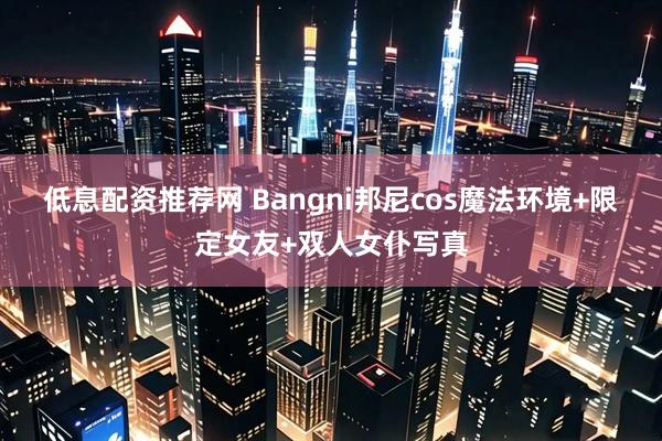 低息配资推荐网 Bangni邦尼cos魔法环境+限定女友+双人女仆写真