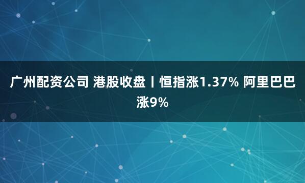 广州配资公司 港股收盘丨恒指涨1.37% 阿里巴巴涨9%