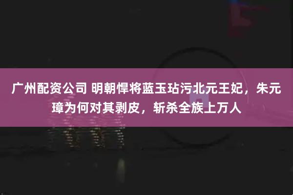 广州配资公司 明朝悍将蓝玉玷污北元王妃，朱元璋为何对其剥皮，斩杀全族上万人