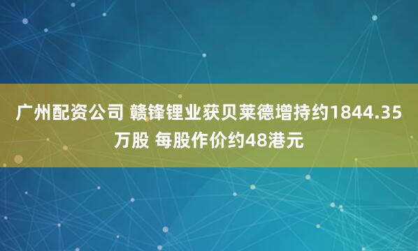 广州配资公司 赣锋锂业获贝莱德增持约1844.35万股 每股作价约48港元