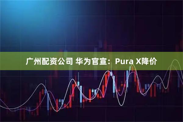 广州配资公司 华为官宣：Pura X降价